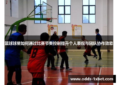 篮球球星如何通过比赛节奏控制提升个人表现与团队协作效率