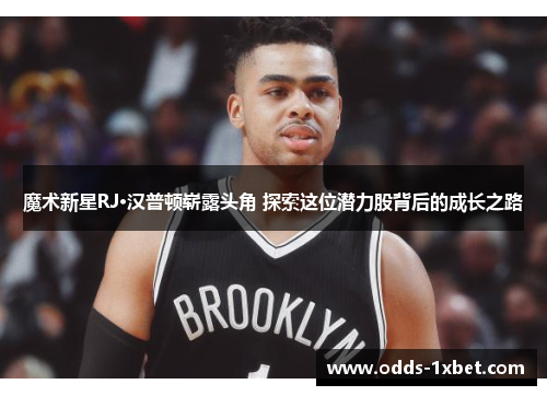 魔术新星RJ·汉普顿崭露头角 探索这位潜力股背后的成长之路