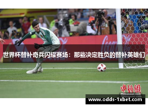 世界杯替补奇兵闪耀赛场：那些决定胜负的替补英雄们