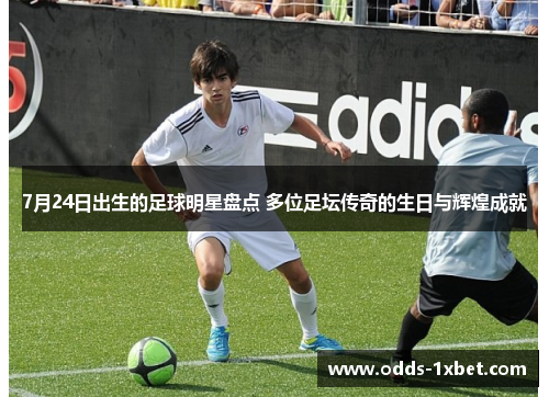 7月24日出生的足球明星盘点 多位足坛传奇的生日与辉煌成就