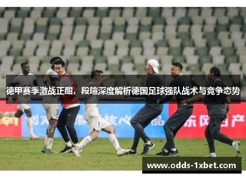 德甲赛季激战正酣，段暄深度解析德国足球强队战术与竞争态势