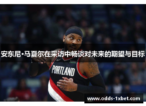 安东尼·马夏尔在采访中畅谈对未来的期望与目标