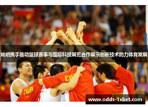姚明携手推动篮球赛事与国际科技展览合作展示创新技术助力体育发展