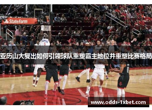 亚历山大复出如何引领球队重塑霸主地位并重塑比赛格局