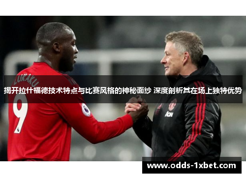 揭开拉什福德技术特点与比赛风格的神秘面纱 深度剖析其在场上独特优势